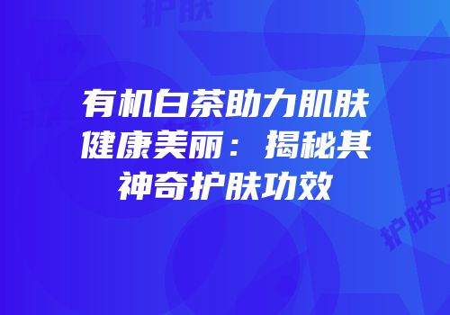 有机白茶助力肌肤健康美丽：揭秘其神奇护肤功效