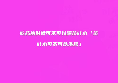 吃药的时候可不可以喝茶叶水「茶叶水可不可以洗脸」