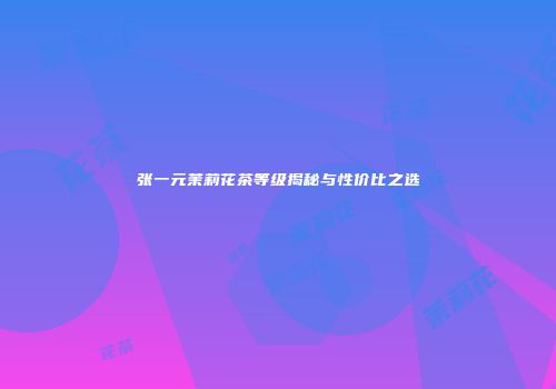 张一元茉莉花茶等级揭秘与性价比之选