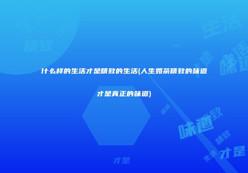 什么样的生活才是精致的生活(人生如茶精致的味道才是真正的味道)