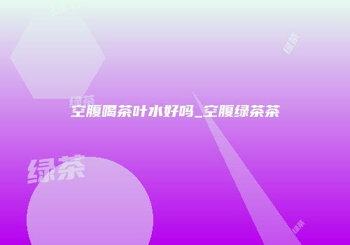 空腹喝茶叶水好吗_空腹绿茶茶