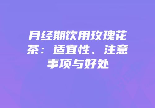 月经期饮用玫瑰花茶：适宜性、注意事项与好处