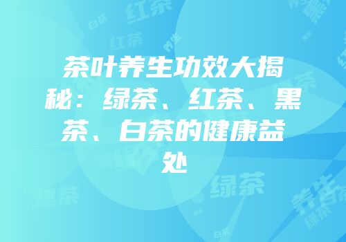 茶叶养生功效大揭秘：绿茶、红茶、黑茶、白茶的健康益处