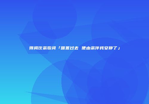 得闲饮茶歌词「喧嚣过去 便由茶伴我安静了」