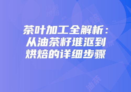 茶叶加工全解析：从油茶籽堆沤到烘焙的详细步骤