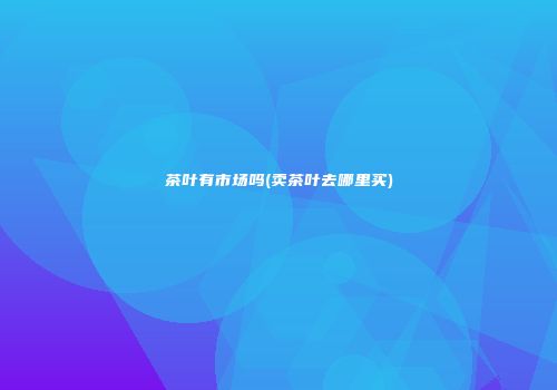 茶叶有市场吗(卖茶叶去哪里买)