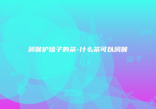 润喉护嗓子的茶-什么茶可以润喉