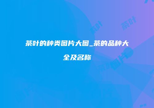 茶叶的种类图片大图_茶的品种大全及名称