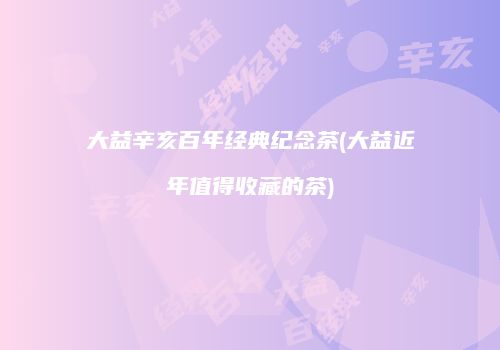大益辛亥百年经典纪念茶(大益近年值得收藏的茶)