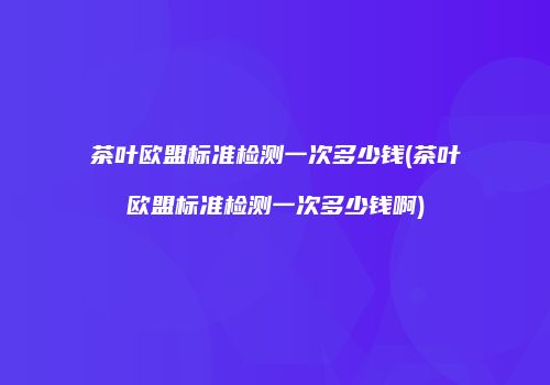 茶叶欧盟标准检测一次多少钱(茶叶欧盟标准检测一次多少钱啊)