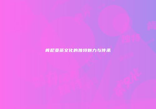 肯尼亚茶文化的独特魅力与传承