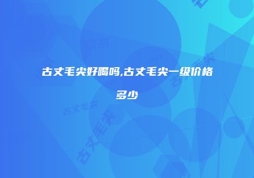 古丈毛尖好喝吗,古丈毛尖一级价格多少