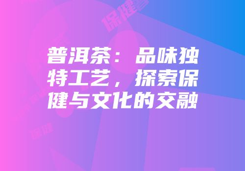 普洱茶：品味独特工艺，探索保健与文化的交融