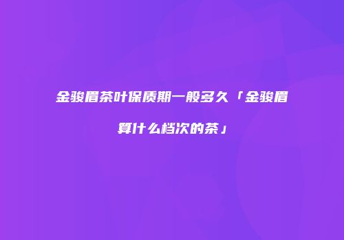 金骏眉茶叶保质期一般多久「金骏眉算什么档次的茶」