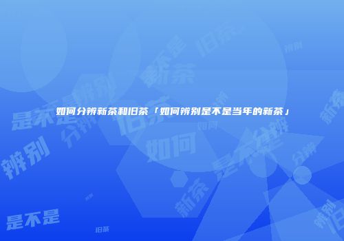 如何分辨新茶和旧茶「如何辨别是不是当年的新茶」
