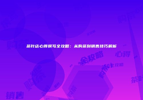 茶叶店心得撰写全攻略：从购茶到销售技巧解析
