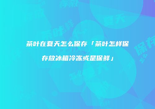 茶叶在夏天怎么保存「茶叶怎样保存放冰箱冷冻或是保鲜」