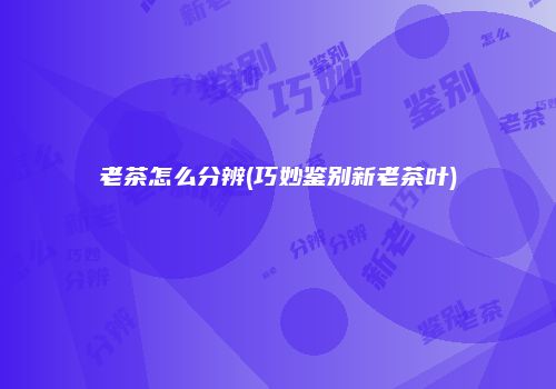 老茶怎么分辨(巧妙鉴别新老茶叶)