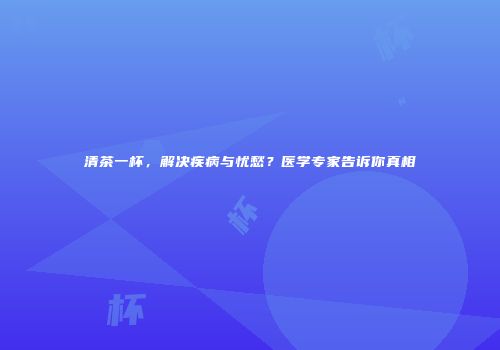 清茶一杯，解决疾病与忧愁？医学专家告诉你真相