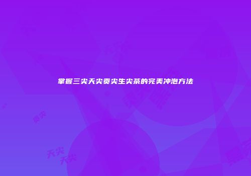 掌握三尖天尖贡尖生尖茶的完美冲泡方法