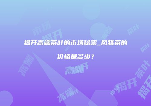 揭开高端茶叶的市场秘密_风雅茶的价格是多少？