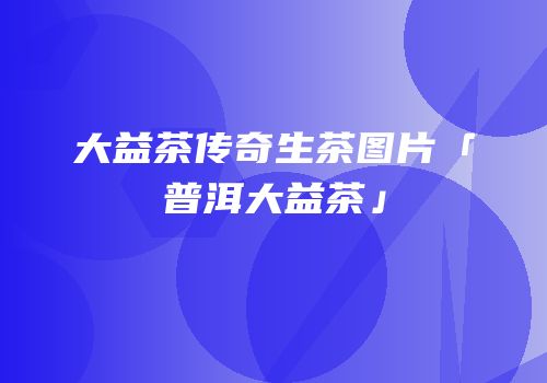 大益茶传奇生茶图片「普洱大益茶」