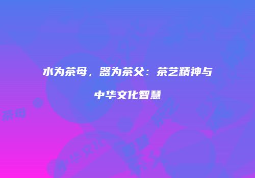 水为茶母，器为茶父：茶艺精神与中华文化智慧