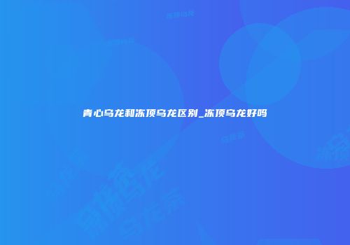 青心乌龙和冻顶乌龙区别_冻顶乌龙好吗