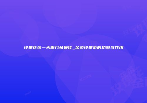 玫瑰花茶一天喝几朵最佳_金边玫瑰茶的功效与作用