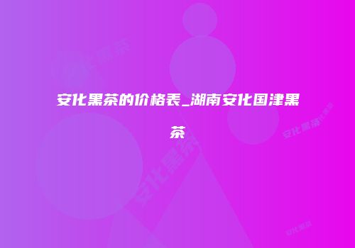 安化黑茶的价格表_湖南安化国津黑茶
