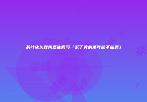 茶叶放久变黄还能喝吗「发了黄的茶叶能不能喝」