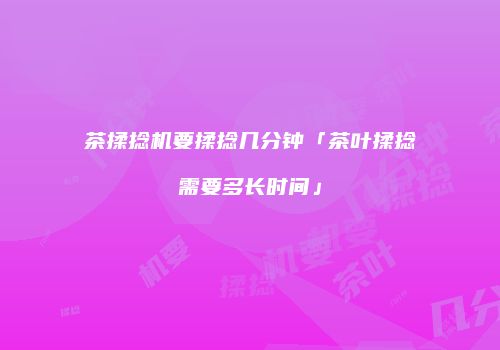 茶揉捻机要揉捻几分钟「茶叶揉捻需要多长时间」