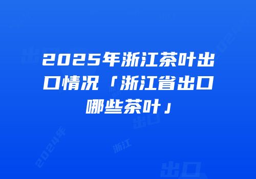 2025年浙江茶叶出口情况「浙江省出口哪些茶叶」