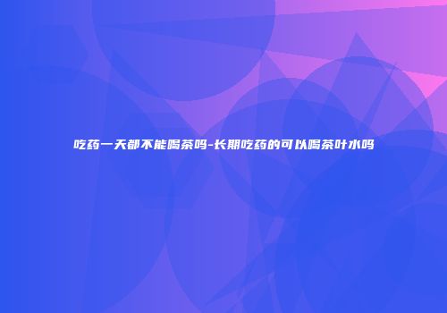 吃药一天都不能喝茶吗-长期吃药的可以喝茶叶水吗