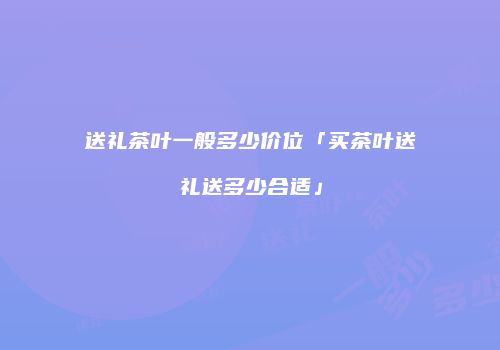 送礼茶叶一般多少价位「买茶叶送礼送多少合适」