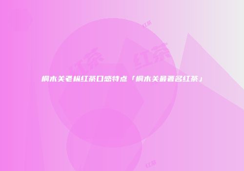桐木关老枞红茶口感特点「桐木关最著名红茶」