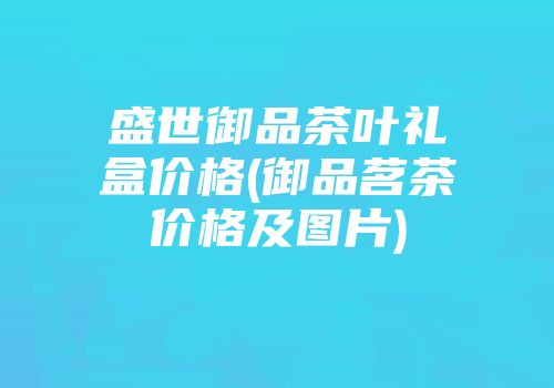盛世御品茶叶礼盒价格(御品茗茶价格及图片)