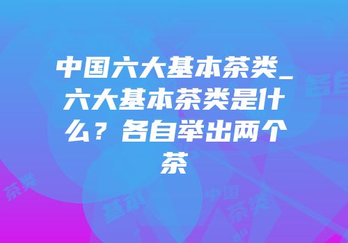 中国六大基本茶类_六大基本茶类是什么？各自举出两个茶