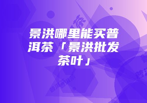 景洪哪里能买普洱茶「景洪批发茶叶」