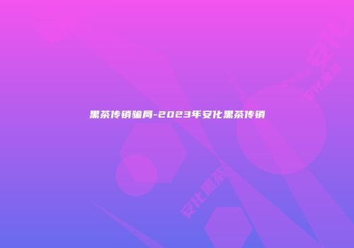 黑茶传销骗局-2023年安化黑茶传销