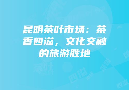 昆明茶叶市场：茶香四溢，文化交融的旅游胜地
