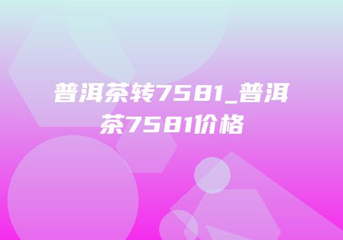 普洱茶转7581_普洱茶7581价格