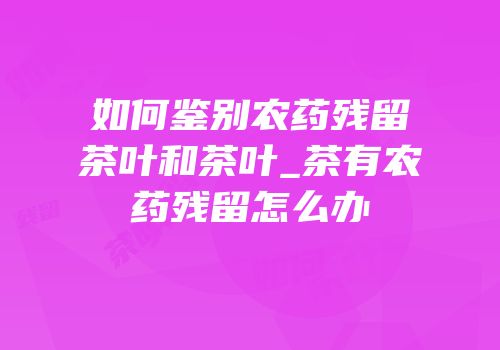 如何鉴别农药残留茶叶和茶叶_茶有农药残留怎么办