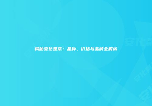 揭秘安化黑茶：品种、价格与品牌全解析