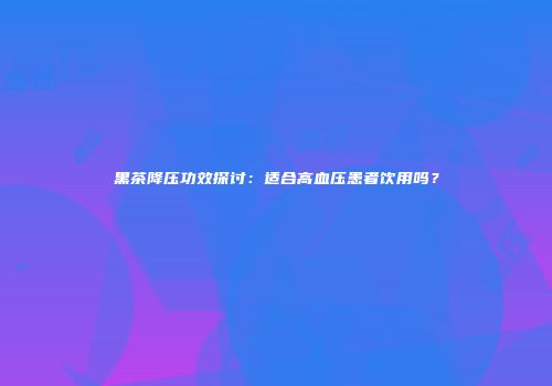 黑茶降压功效探讨：适合高血压患者饮用吗？