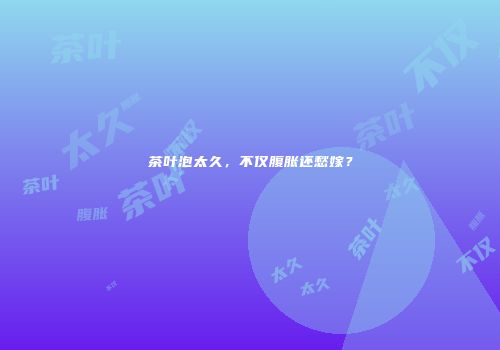 茶叶泡太久，不仅腹胀还愁嫁？