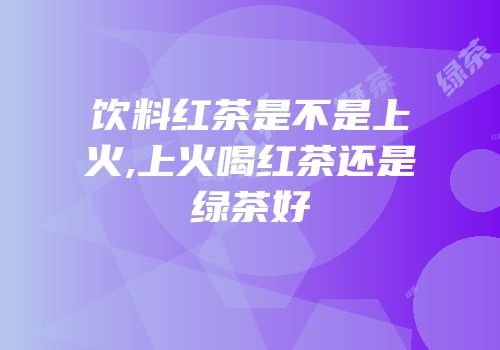 饮料红茶是不是上火,上火喝红茶还是绿茶好