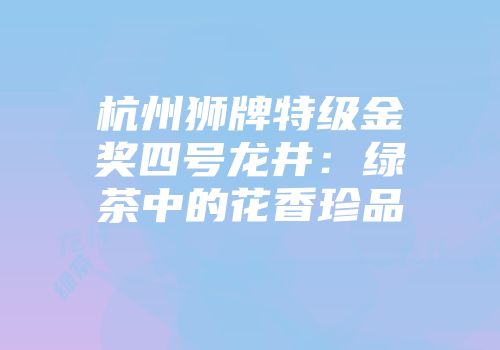 杭州狮牌特级金奖四号龙井：绿茶中的花香珍品