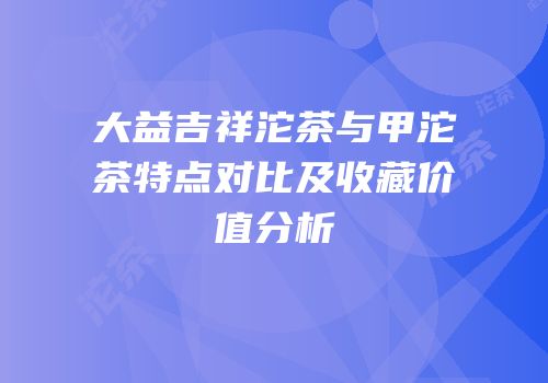 大益吉祥沱茶与甲沱茶特点对比及收藏价值分析