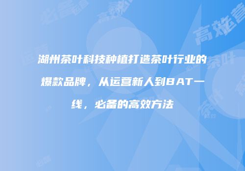 湖州茶叶科技种植打造茶叶行业的爆款品牌，从运营新人到BAT一线，必备的高效方法
